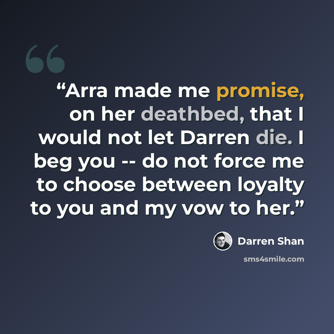 “Arra made me promise, on her deathbed, that I would not let Darren die. I beg you -- do not force me to choose between loyalty to you and my vow to her.” quote by Darren Shan