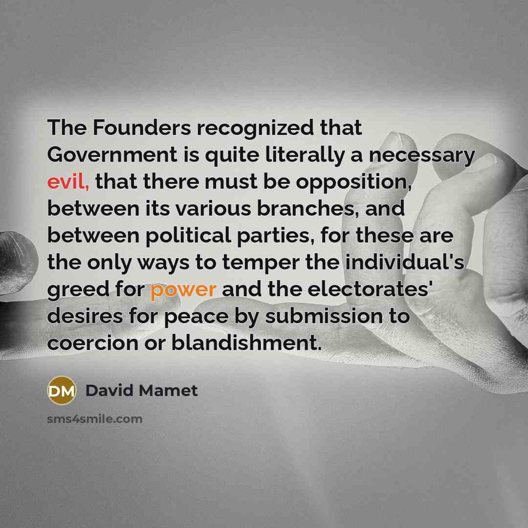 “The Founders recognized that Government is quite literally a necessary evil, that there must be opposition, between its various branches, and between political parties, for these are the only ways to temper the individual's greed for power and the electorates' desires for peace by submission to…” quote by David Mamet