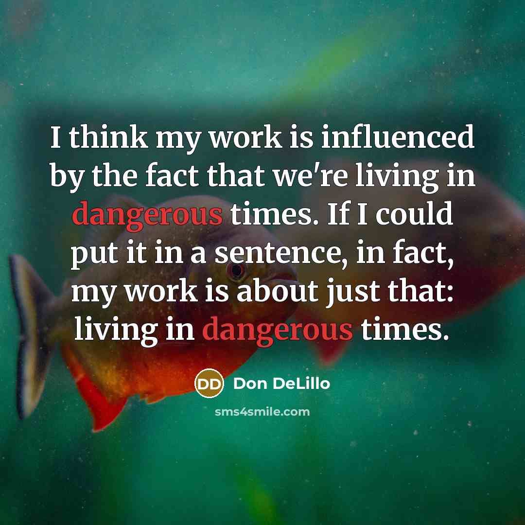“I think my work is influenced by the fact that we're living in dangerous times. If I could put it in a sentence, in fact, my work is about just that: living in dangerous times.” quote by Don DeLillo