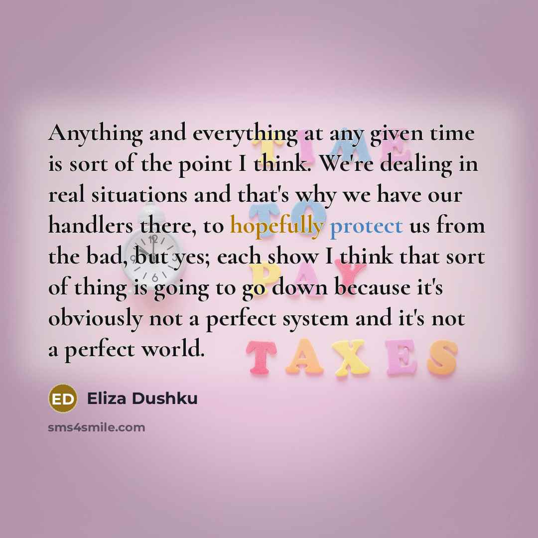 “Anything and everything at any given time is sort of the point I think. We're dealing in real situations and that's why we have our handlers there, to hopefully protect us from the bad, but yes; each show I think that sort of thing is going to go down because it's obviously not a perfect system…” quote by Eliza Dushku