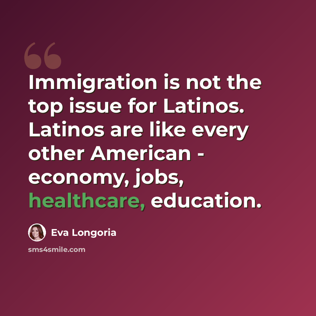 “Immigration is not the top issue for Latinos. Latinos are like every other American - economy, jobs, healthcare, education.” quote by Eva Longoria
