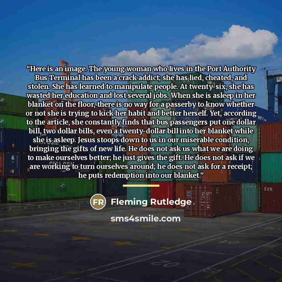 “Here is an image. The young woman who lives in the Port Authority Bus Terminal has been a crack addict; she has lied, cheated, and stolen. She has learned to manipulate people. At twenty-six, she has wasted her education and lost several jobs. When she is asleep in her blanket on the floor, there…” quote by Fleming Rutledge