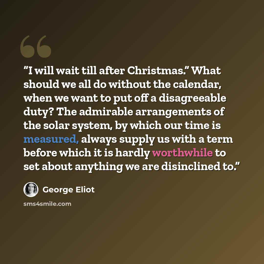 “I will wait till after Christmas.” What should we all do without the calendar, when we want to put off a disagreeable duty? The admirable arrangements of the solar system, by which our time is measured, always supply us with a term before which it is hardly worthwhile to set about anything we are…” quote by George Eliot