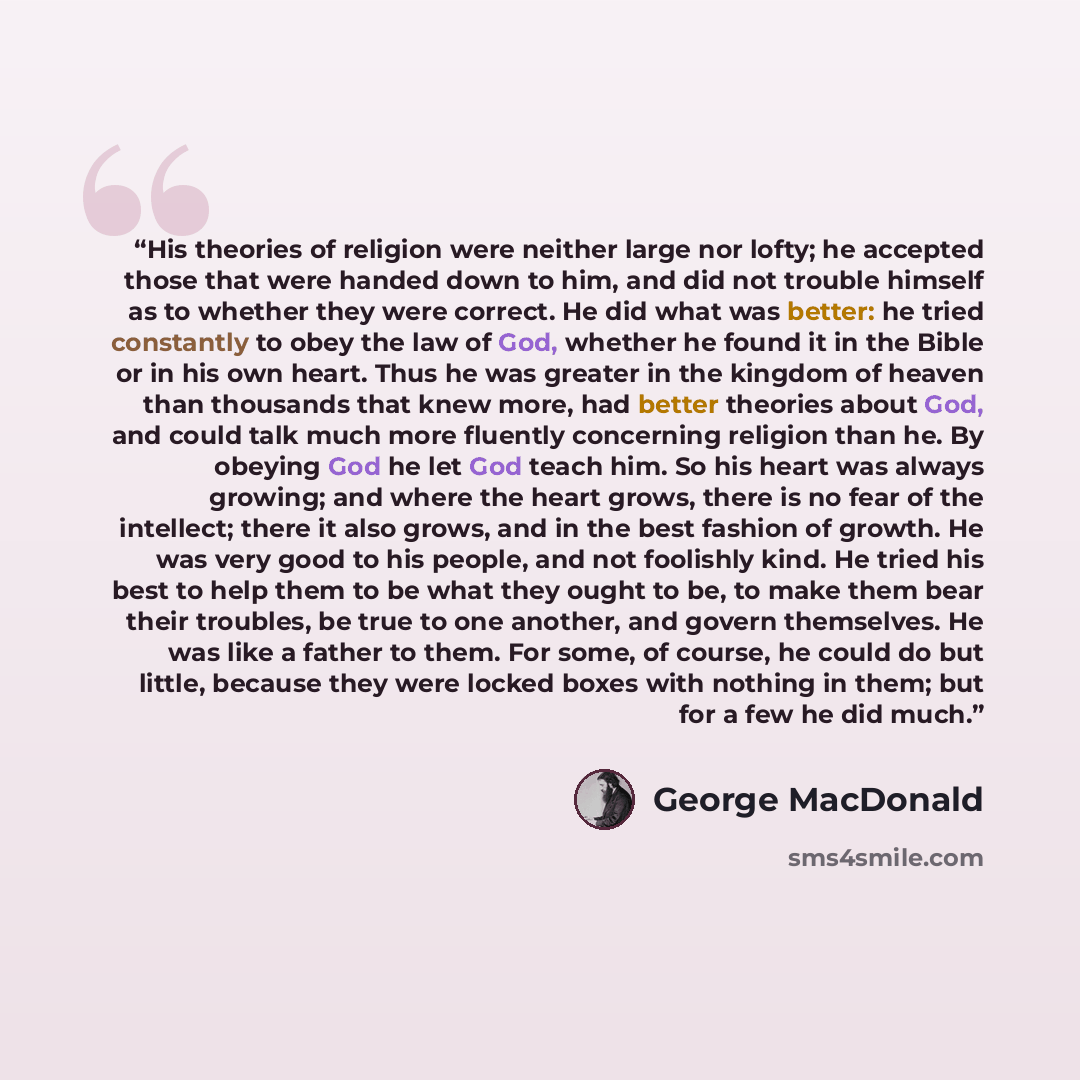 “His theories of religion were neither large nor lofty; he accepted those that were handed down to him, and did not trouble himself as to whether they were correct. He did what was better: he tried constantly to obey the law of God, whether he found it in the Bible or in his own heart. Thus he was…” quote by George MacDonald