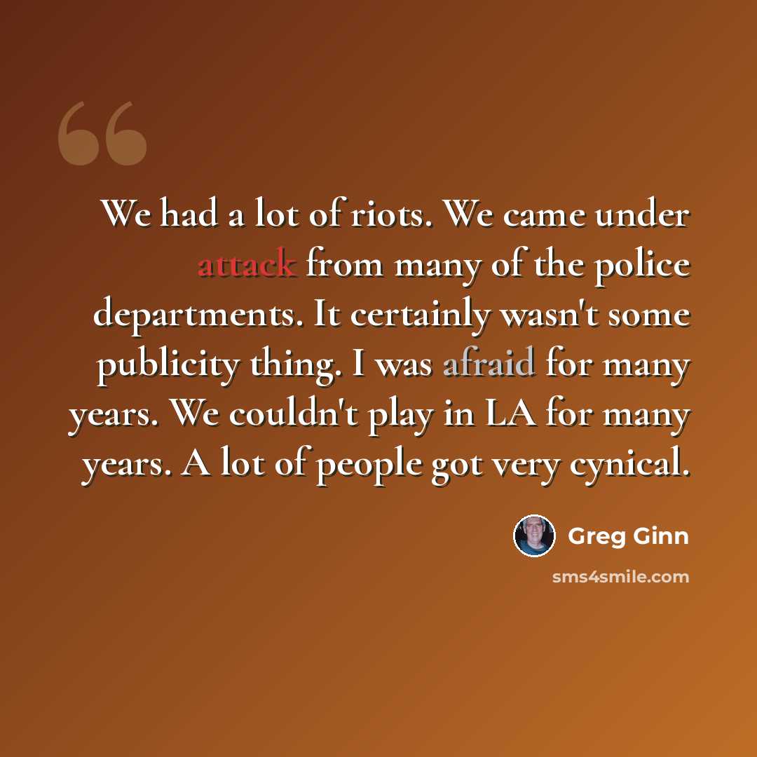 “We had a lot of riots. We came under attack from many of the police departments. It certainly wasn't some publicity thing. I was afraid for many years. We couldn't play in LA for many years. A lot of people got very cynical.” quote by Greg Ginn