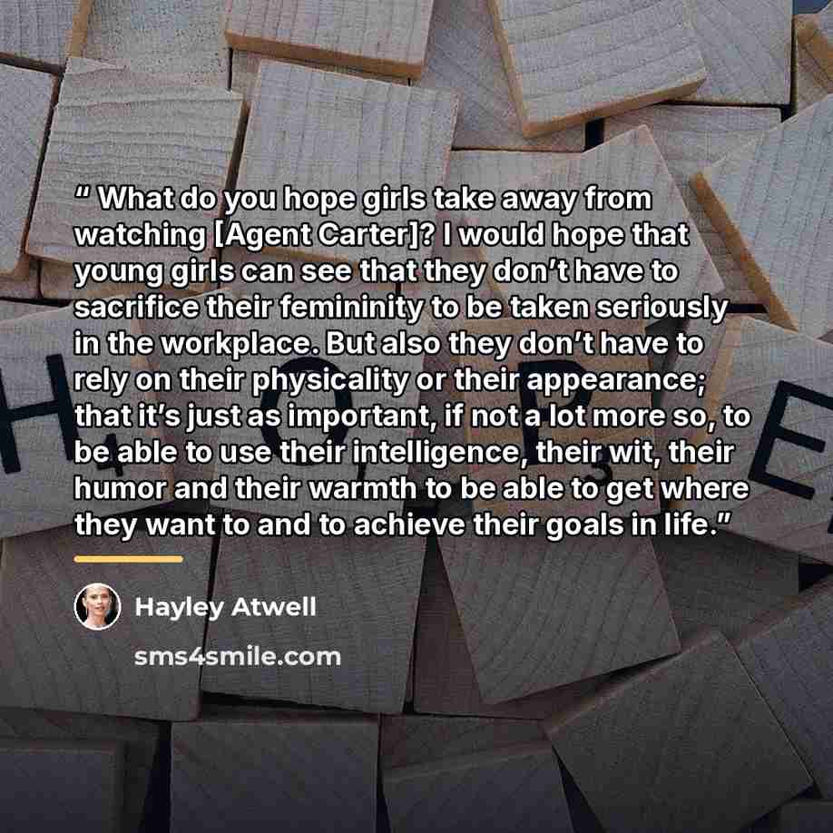 “What do you hope girls take away from watching [Agent Carter]? I would hope that young girls can see that they don’t have to sacrifice their femininity to be taken seriously in the workplace. But also they don’t have to rely on their physicality or their appearance; that it’s just as important, if…” quote by Hayley Atwell