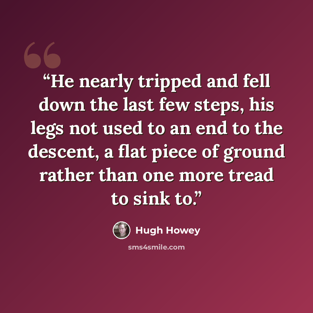 “He nearly tripped and fell down the last few steps, his legs not used to an end to the descent, a flat piece of ground rather than one more tread to sink to.” quote by Hugh Howey