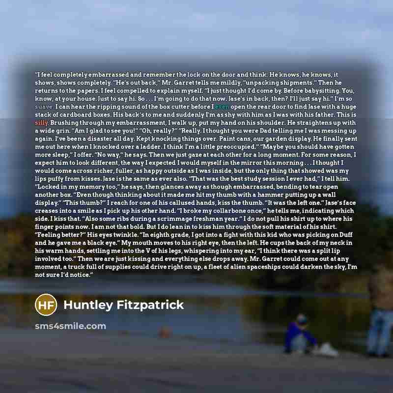 “I feel completely embarrassed and remember the lock on the door and think: He knows, he knows, it shows, shows completely. “He’s out back,” Mr. Garret tells me mildly, “unpacking shipments.” Then he returns to the papers. I feel compelled to explain myself. “I just thought I’d come by. Before…” quote by Huntley Fitzpatrick