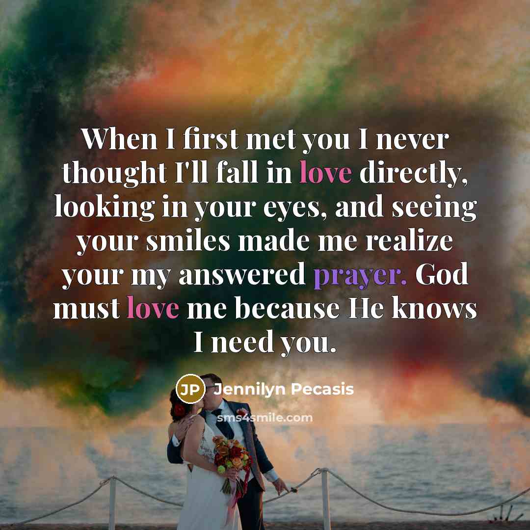 “When I first met you I never thought I'll fall in love directly, looking in your eyes, and seeing your smiles made me realize your my answered prayer. God must love me because He knows I need you.” quote by Jennilyn Pecasis