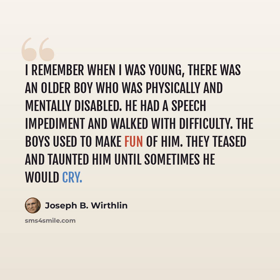 “I remember when I was young, there was an older boy who was physically and mentally disabled. He had a speech impediment and walked with difficulty. The boys used to make fun of him. They teased and taunted him until sometimes he would cry.” quote by Joseph B. Wirthlin