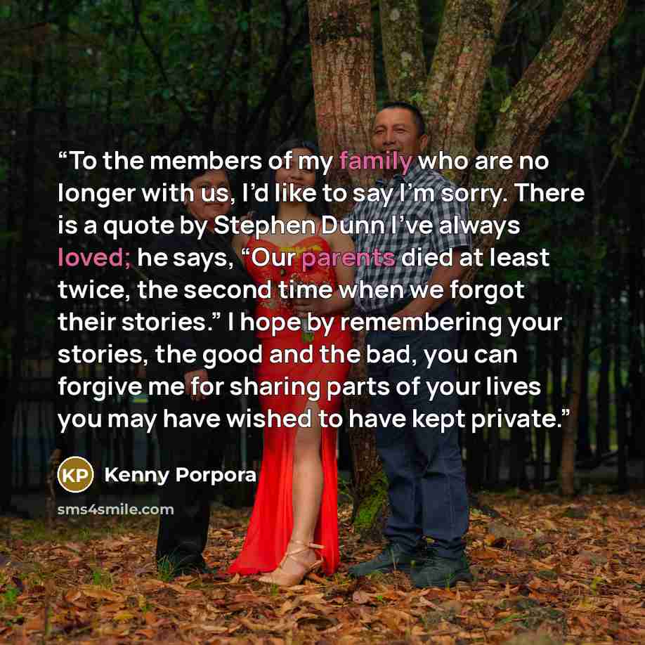 “To the members of my family who are no longer with us, I’d like to say I’m sorry. There is a quote by Stephen Dunn I’ve always loved; he says, “Our parents died at least twice, the second time when we forgot their stories.” I hope by remembering your stories, the good and the bad, you can forgive…” quote by Kenny Porpora