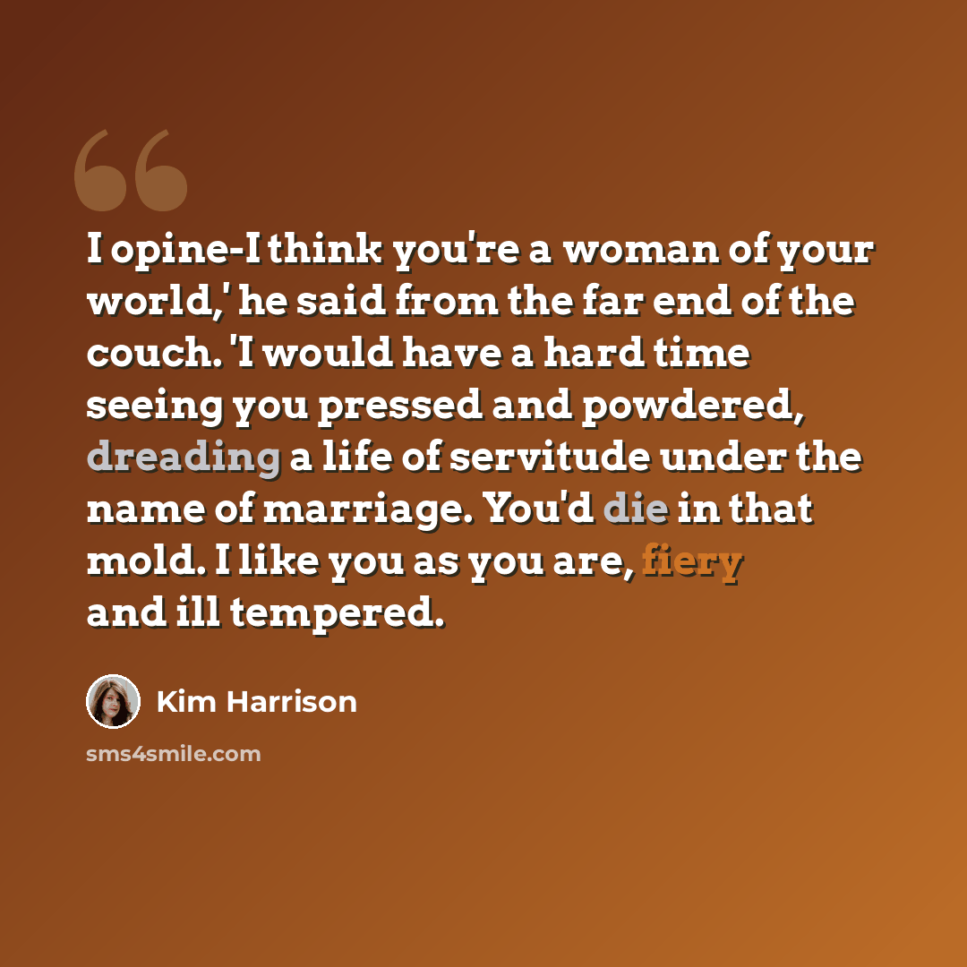 “I opine-I think you're a woman of your world,' he said from the far end of the couch. 'I would have a hard time seeing you pressed and powdered, dreading a life of servitude under the name of marriage. You'd die in that mold. I like you as you are, fiery and ill tempered.” quote by Kim Harrison
