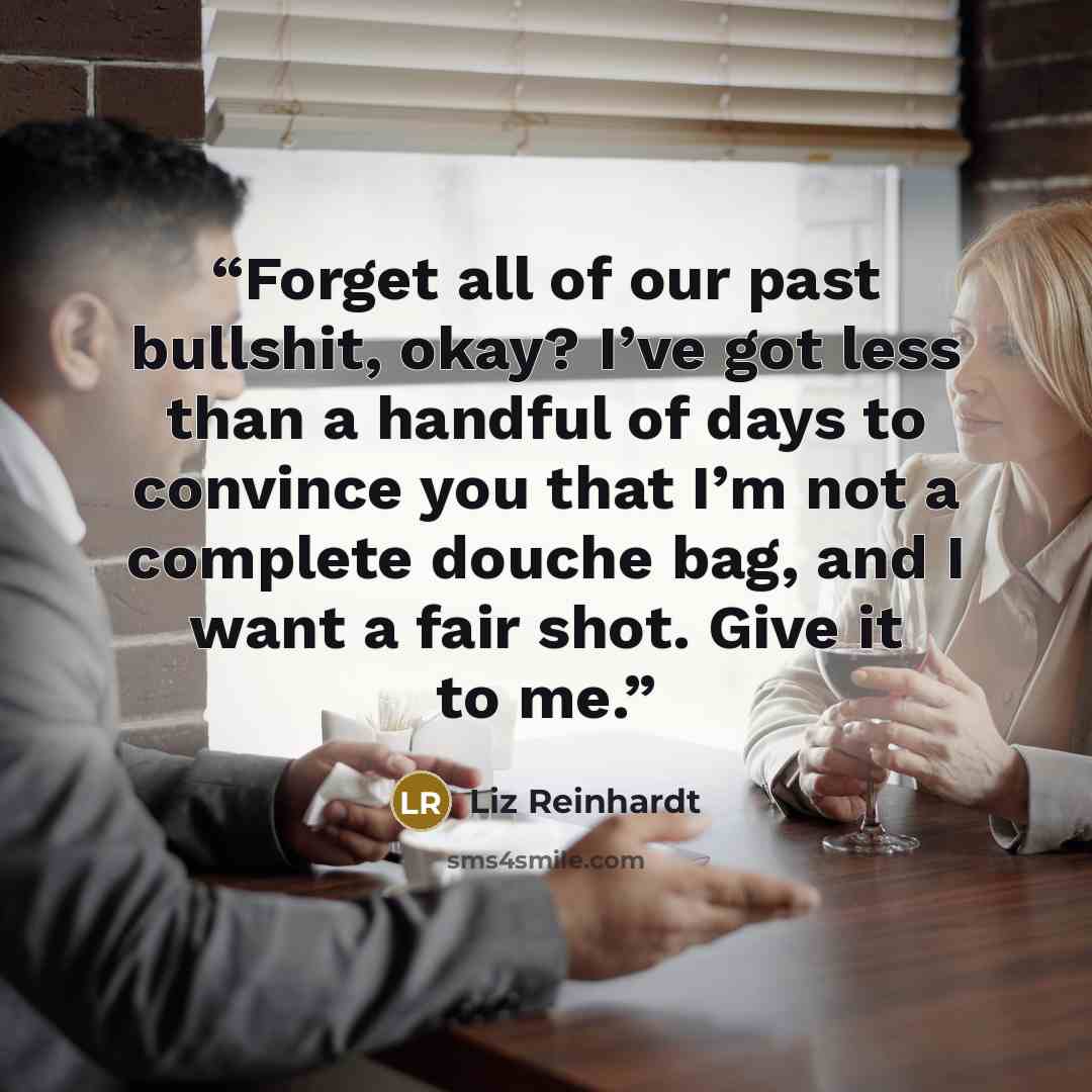 “Forget all of our past bullshit, okay? I’ve got less than a handful of days to convince you that I’m not a complete douche bag, and I want a fair shot. Give it to me.” quote by Liz Reinhardt