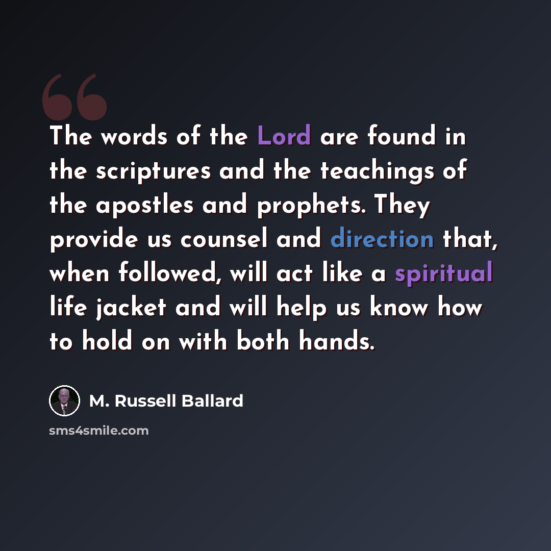 “The words of the Lord are found in the scriptures and the teachings of the apostles and prophets. They provide us counsel and direction that, when followed, will act like a spiritual life jacket and will help us know how to hold on with both hands.” quote by M. Russell Ballard