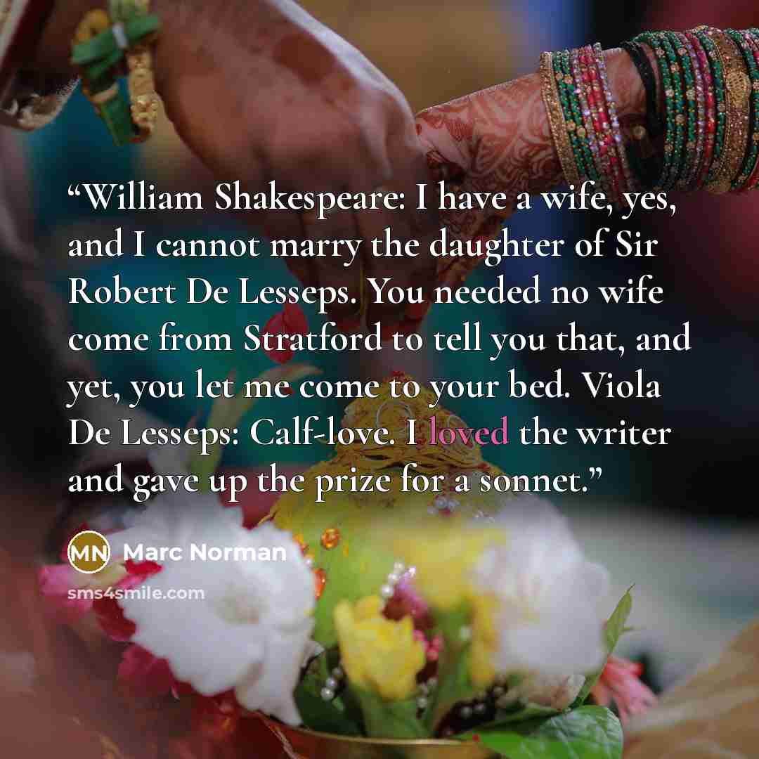 “William Shakespeare: I have a wife, yes, and I cannot marry the daughter of Sir Robert De Lesseps. You needed no wife come from Stratford to tell you that, and yet, you let me come to your bed. Viola De Lesseps: Calf-love. I loved the writer and gave up the prize for a sonnet.” quote by Marc Norman