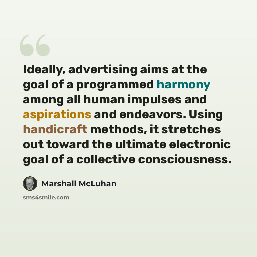 “Ideally, advertising aims at the goal of a programmed harmony among all human impulses and aspirations and endeavors. Using handicraft methods, it stretches out toward the ultimate electronic goal of a collective consciousness.” quote by Marshall McLuhan