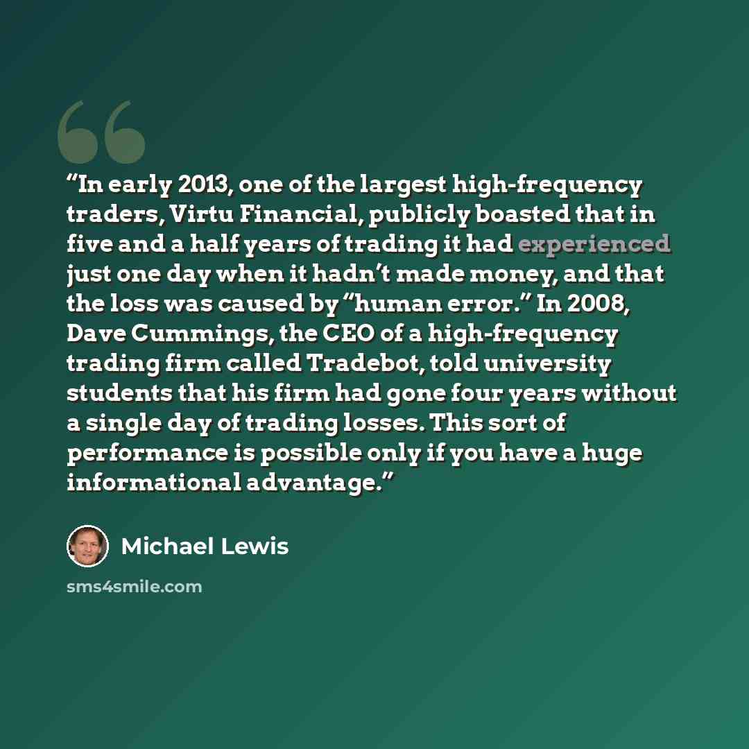 “In early 2013, one of the largest high-frequency traders, Virtu Financial, publicly boasted that in five and a half years of trading it had experienced just one day when it hadn’t made money, and that the loss was caused by “human error.” In 2008, Dave Cummings, the CEO of a high-frequency trading…” quote by Michael Lewis