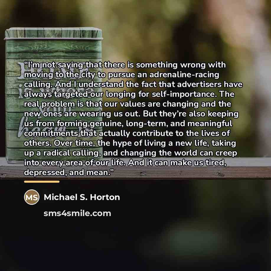 “I’m not saying that there is something wrong with moving to the city to pursue an adrenaline-racing calling. And I understand the fact that advertisers have always targeted our longing for self-importance. The real problem is that our values are changing and the new ones are wearing us out. But…” quote by Michael S. Horton