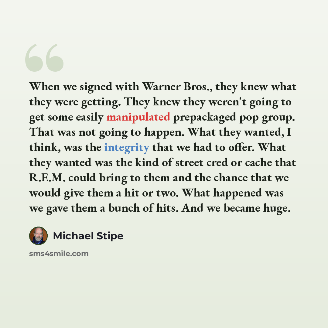 “When we signed with Warner Bros., they knew what they were getting. They knew they weren't going to get some easily manipulated prepackaged pop group. That was not going to happen. What they wanted, I think, was the integrity that we had to offer. What they wanted was the kind of street cred or…” quote by Michael Stipe