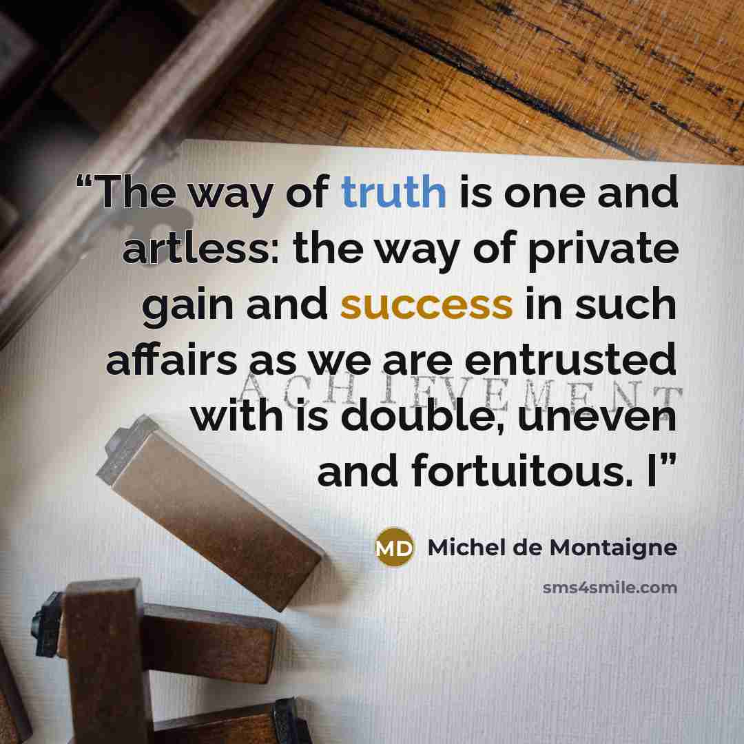 “The way of truth is one and artless: the way of private gain and success in such affairs as we are entrusted with is double, uneven and fortuitous. I” quote by Michel de Montaigne