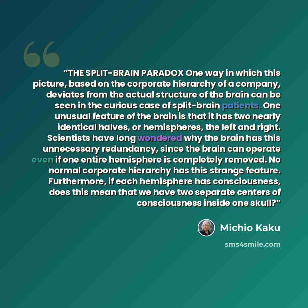 “THE SPLIT-BRAIN PARADOX One way in which this picture, based on the corporate hierarchy of a company, deviates from the actual structure of the brain can be seen in the curious case of split-brain patients. One unusual feature of the brain is that it has two nearly identical halves, or…” quote by Michio Kaku