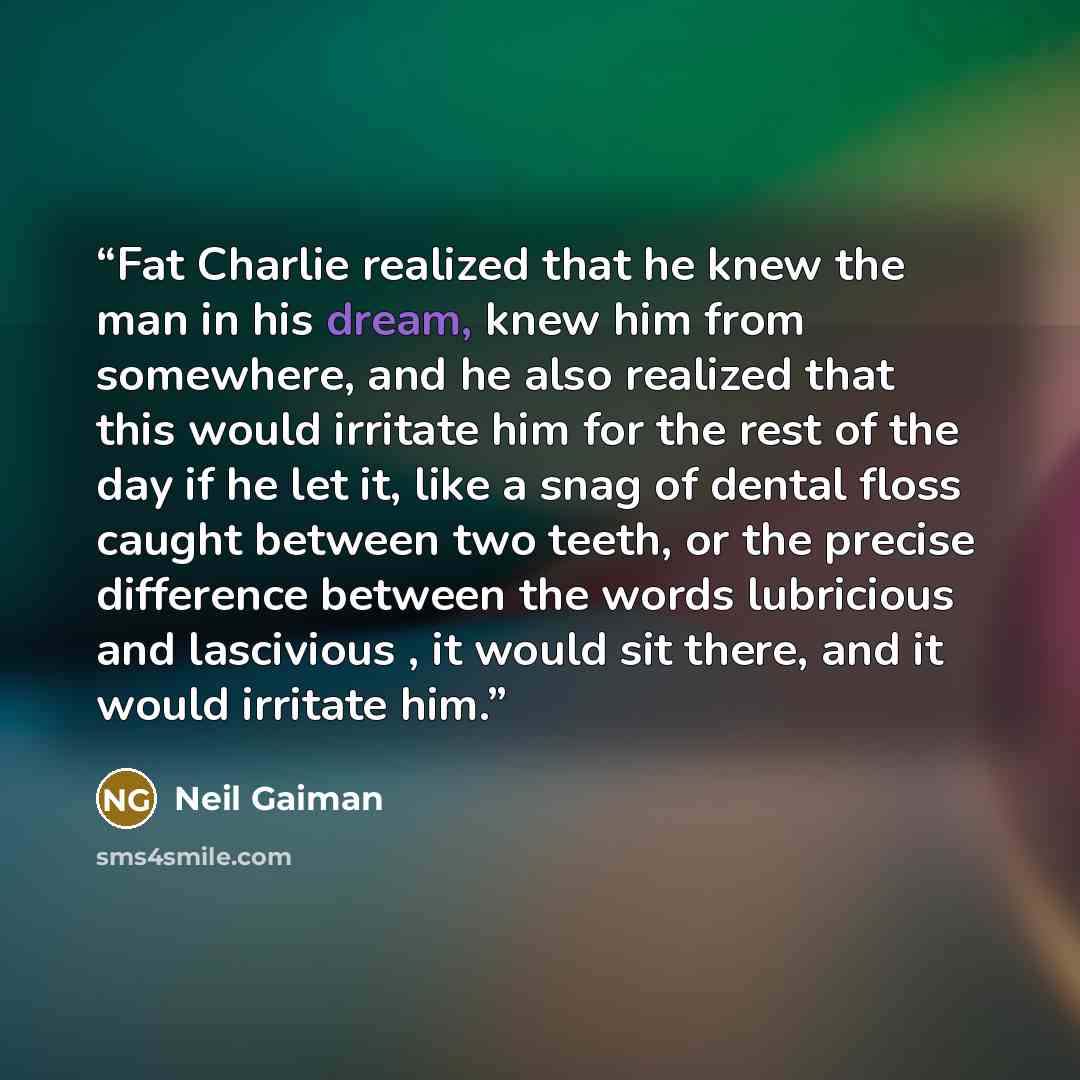 “Fat Charlie realized that he knew the man in his dream, knew him from somewhere, and he also realized that this would irritate him for the rest of the day if he let it, like a snag of dental floss caught between two teeth, or the precise difference between the words lubricious and lascivious , it…” quote by Neil Gaiman