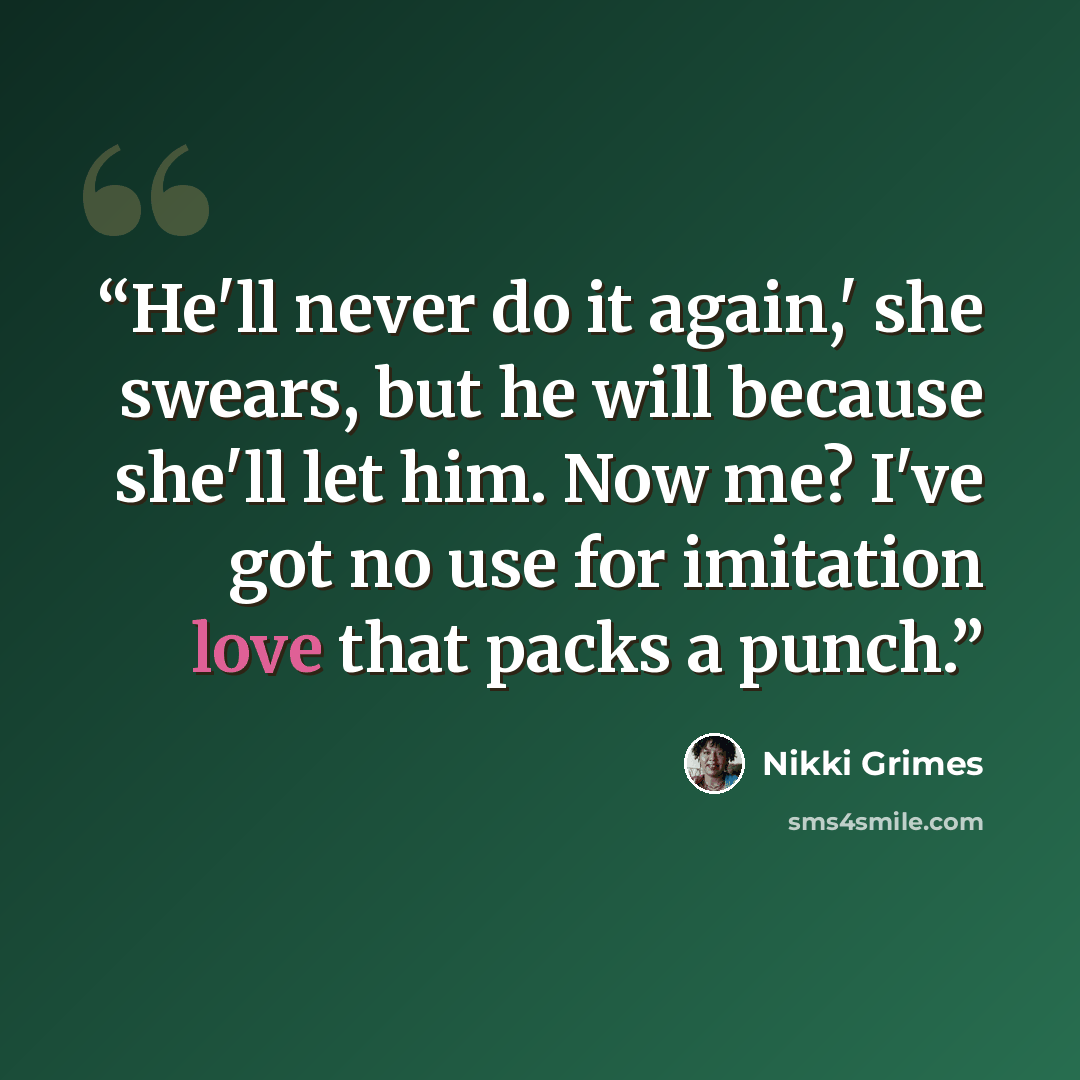 “He'll never do it again,' she swears, but he will because she'll let him. Now me? I've got no use for imitation love that packs a punch.” quote by Nikki Grimes