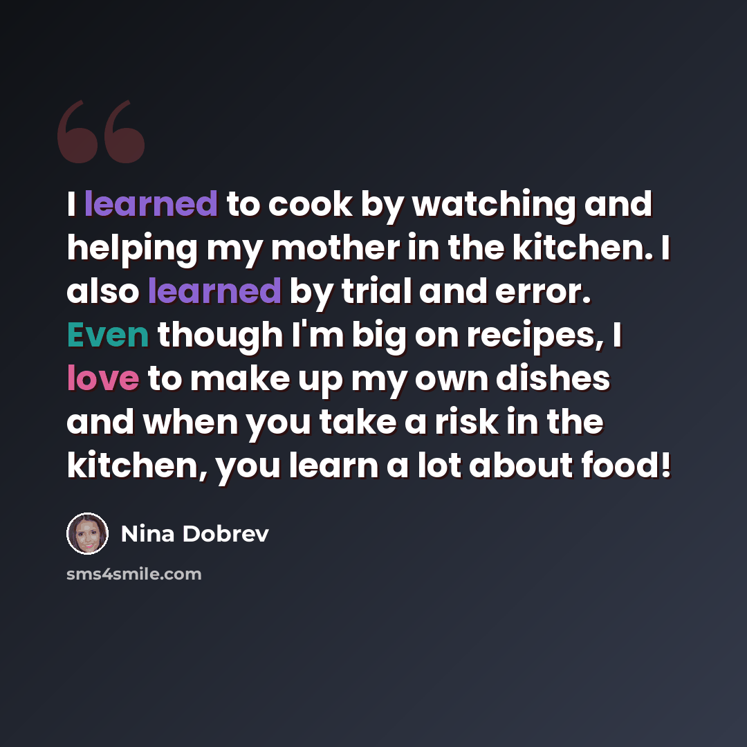 “I learned to cook by watching and helping my mother in the kitchen. I also learned by trial and error. Even though I'm big on recipes, I love to make up my own dishes and when you take a risk in the kitchen, you learn a lot about food!” quote by Nina Dobrev