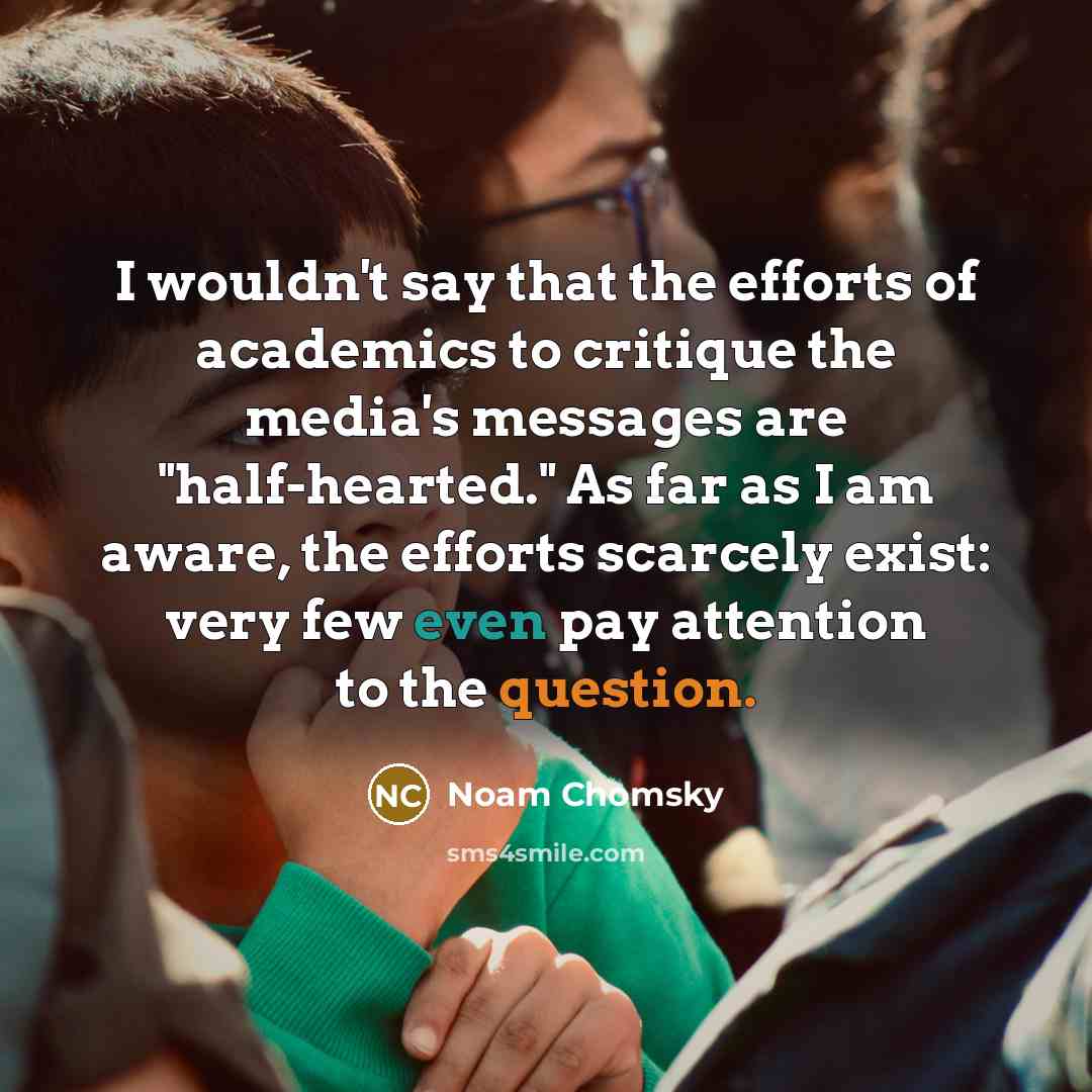 “I wouldn't say that the efforts of academics to critique the media's messages are "half-hearted." As far as I am aware, the efforts scarcely exist: very few even pay attention to the question.” quote by Noam Chomsky