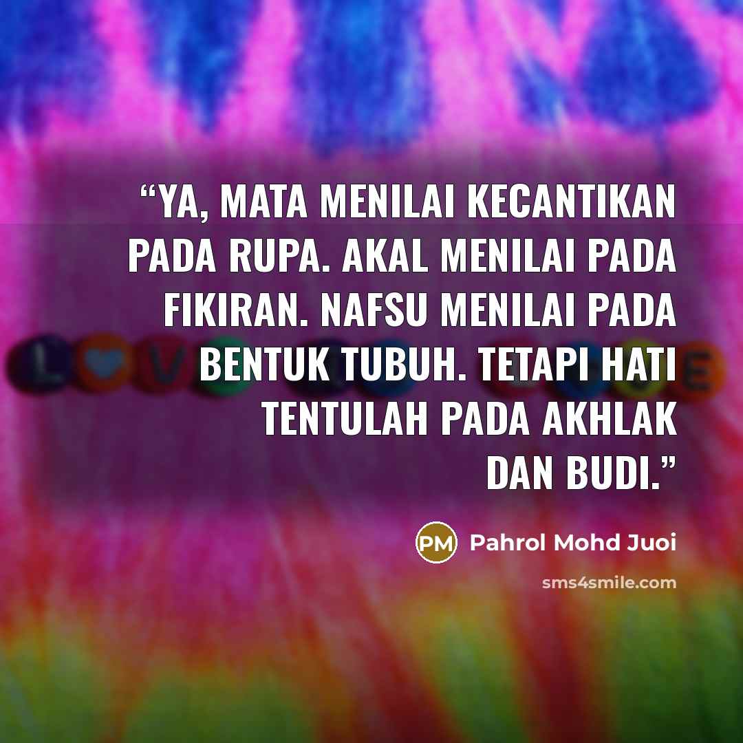 “Ya, mata menilai kecantikan pada rupa. Akal menilai pada fikiran. Nafsu menilai pada bentuk tubuh. Tetapi hati tentulah pada akhlak dan budi.” quote by Pahrol Mohd Juoi