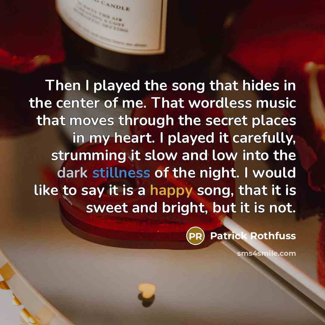 “Then I played the song that hides in the center of me. That wordless music that moves through the secret places in my heart. I played it carefully, strumming it slow and low into the dark stillness of the night. I would like to say it is a happy song, that it is sweet and bright, but it is not.” quote by Patrick Rothfuss