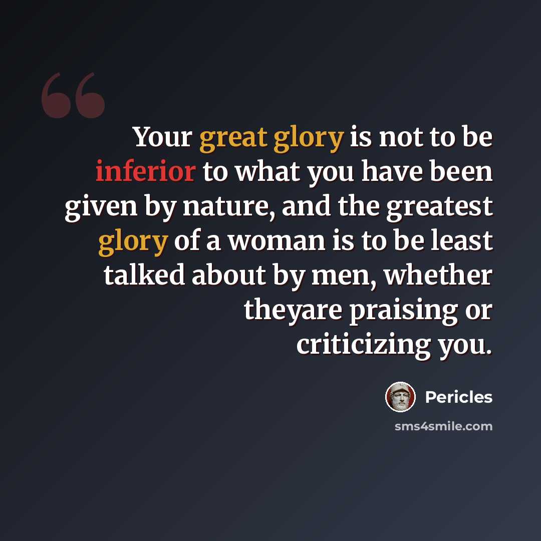 “Your great glory is not to be inferior to what you have been given by nature, and the greatest glory of a woman is to be least talked about by men, whether theyare praising or criticizing you.” quote by Pericles