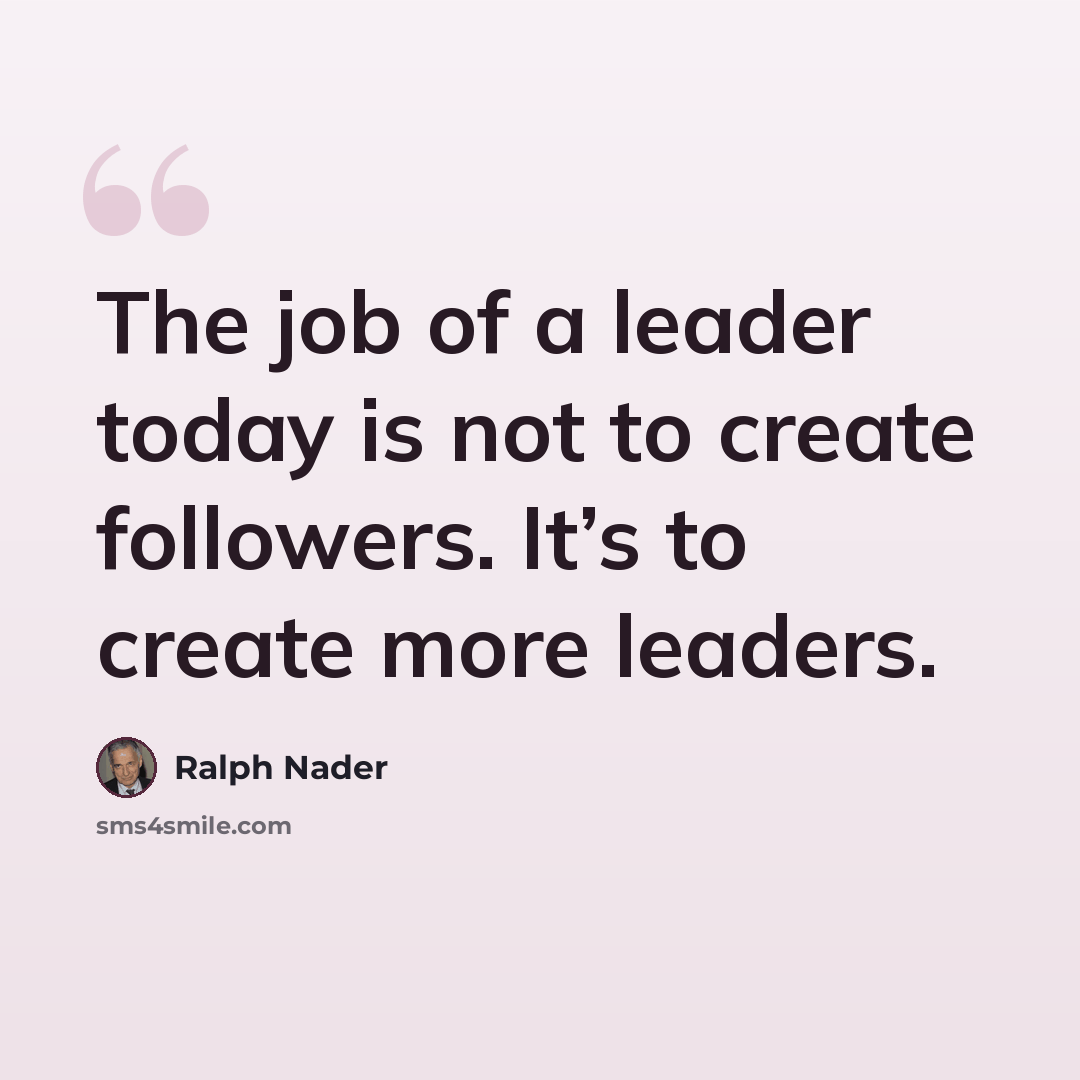 “The job of a leader today is not to create followers. It’s to create more leaders.” quote by Ralph Nader