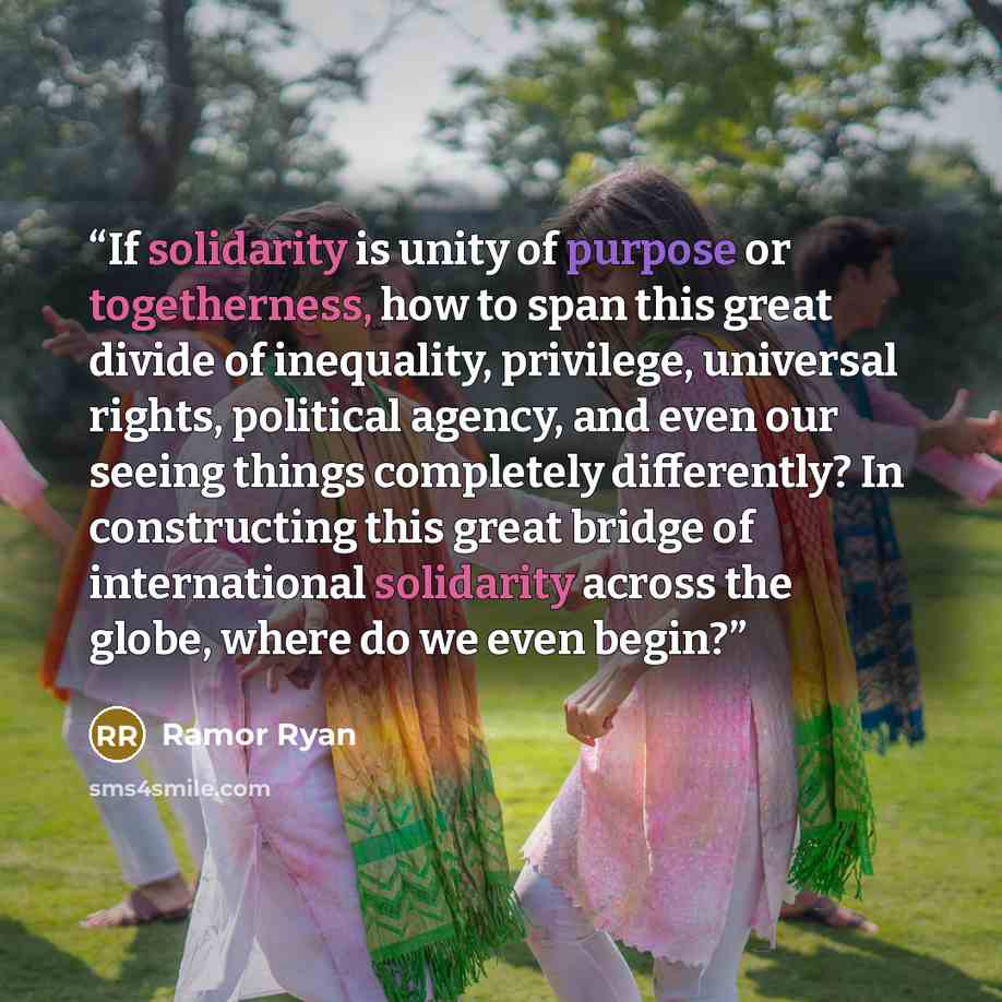 “If solidarity is unity of purpose or togetherness, how to span this great divide of inequality, privilege, universal rights, political agency, and even our seeing things completely differently? In constructing this great bridge of international solidarity across the globe, where do we even begin?” quote by Ramor Ryan