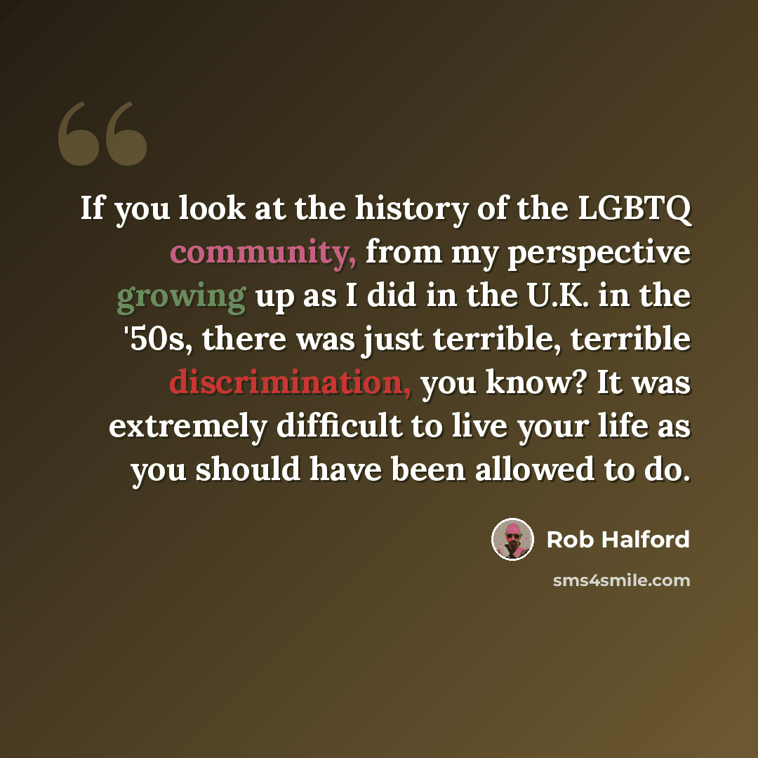 “If you look at the history of the LGBTQ community, from my perspective growing up as I did in the U.K. in the '50s, there was just terrible, terrible discrimination, you know? It was extremely difficult to live your life as you should have been allowed to do.” quote by Rob Halford