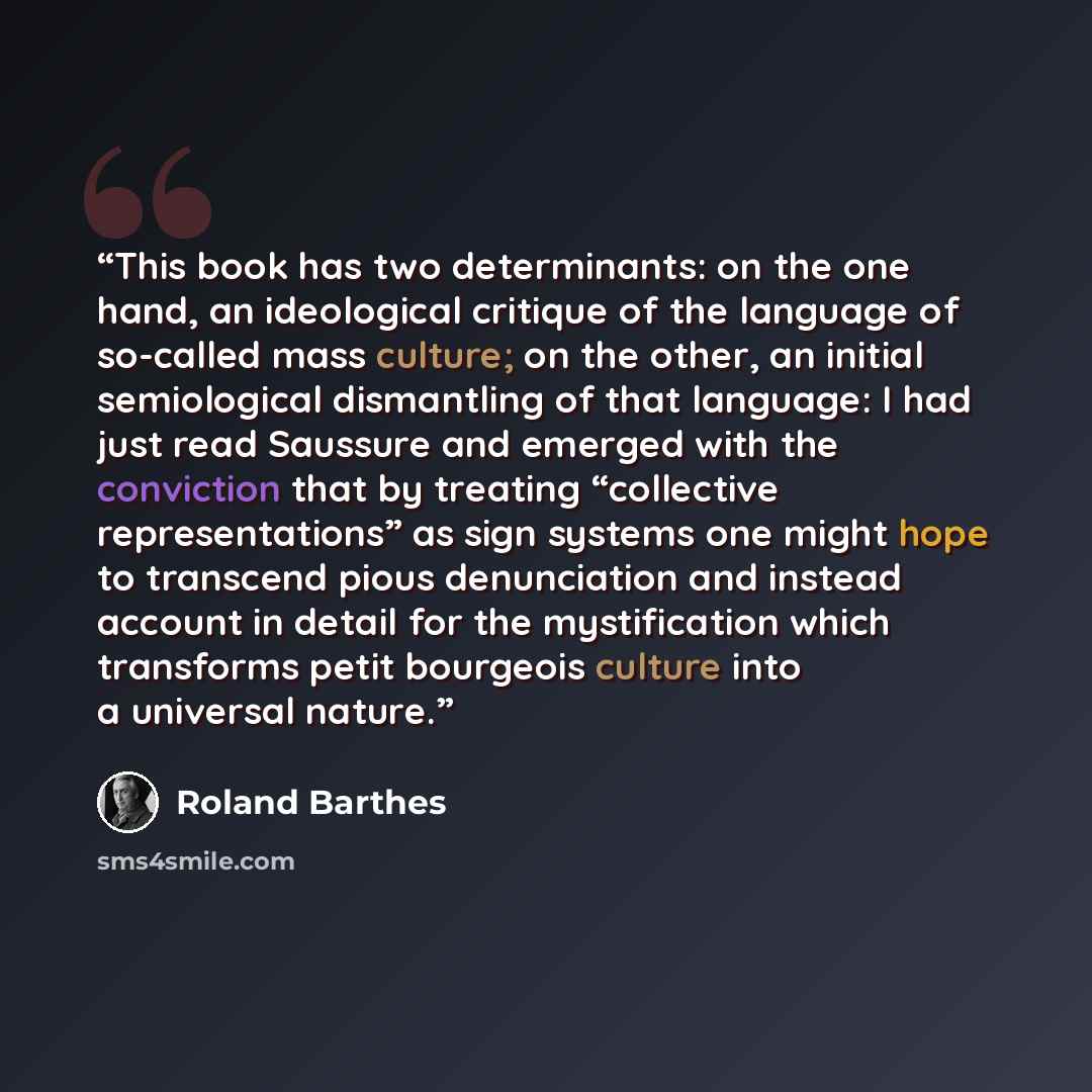 “This book has two determinants: on the one hand, an ideological critique of the language of so-called mass culture; on the other, an initial semiological dismantling of that language: I had just read Saussure and emerged with the conviction that by treating “collective representations” as sign…” quote by Roland Barthes