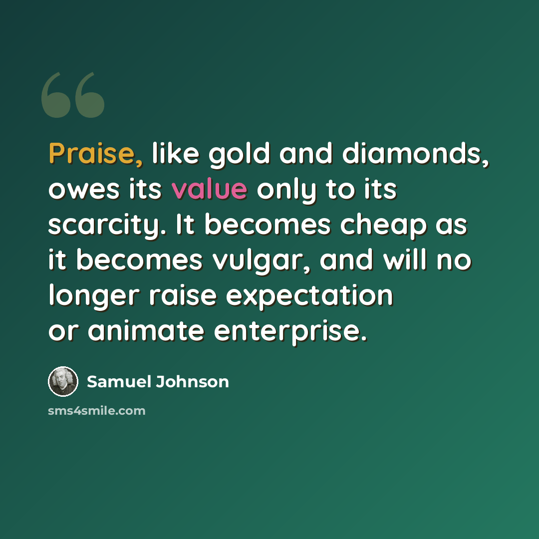“Praise, like gold and diamonds, owes its value only to its scarcity. It becomes cheap as it becomes vulgar, and will no longer raise expectation or animate enterprise.” quote by Samuel Johnson