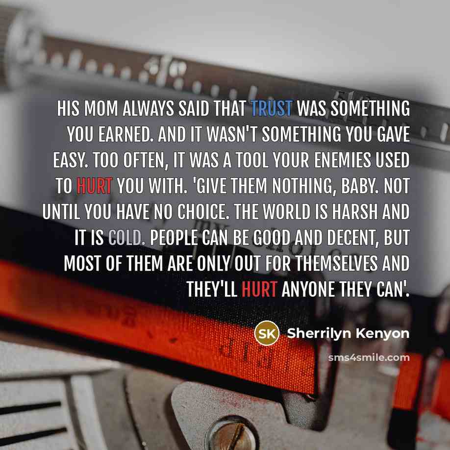“His mom always said that trust was something you earned. And it wasn't something you gave easy. Too often, it was a tool your enemies used to hurt you with. 'Give them nothing, baby. Not until you have no choice. The world is harsh and it is cold. People can be good and decent, but most of them…” quote by Sherrilyn Kenyon