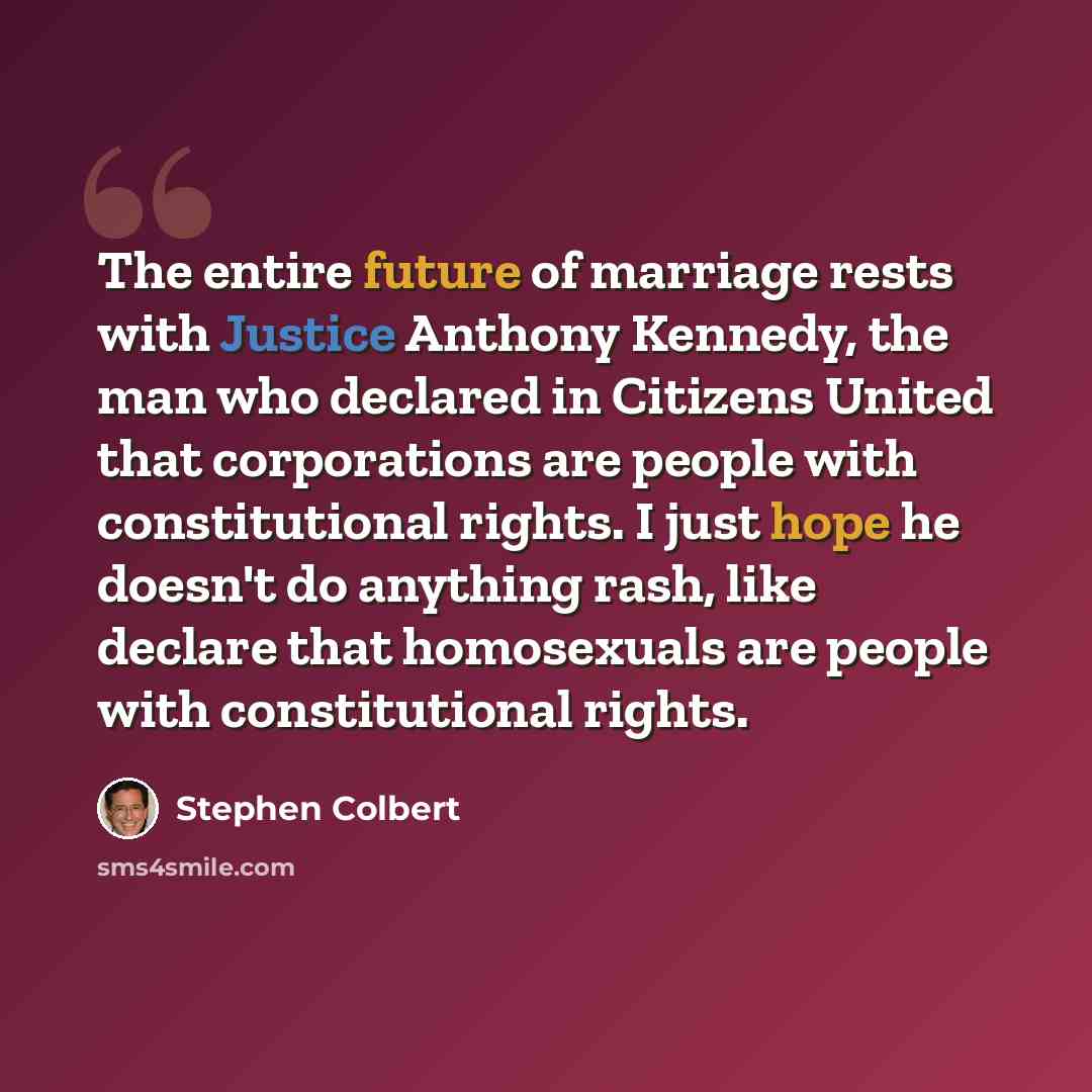 “The entire future of marriage rests with Justice Anthony Kennedy, the man who declared in Citizens United that corporations are people with constitutional rights. I just hope he doesn't do anything rash, like declare that homosexuals are people with constitutional rights.” quote by Stephen Colbert