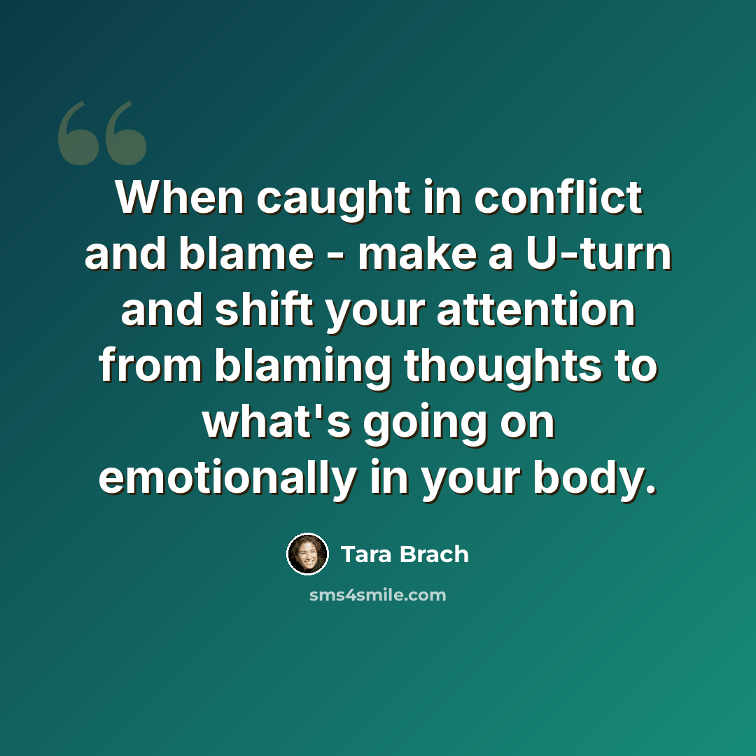 “When caught in conflict and blame - make a U-turn and shift your attention from blaming thoughts to what's going on emotionally in your body.” quote by Tara Brach