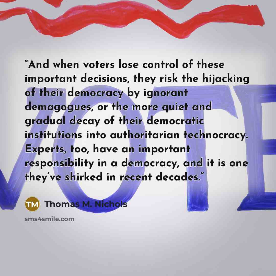 “And when voters lose control of these important decisions, they risk the hijacking of their democracy by ignorant demagogues, or the more quiet and gradual decay of their democratic institutions into authoritarian technocracy. Experts, too, have an important responsibility in a democracy, and it…” quote by Thomas M. Nichols