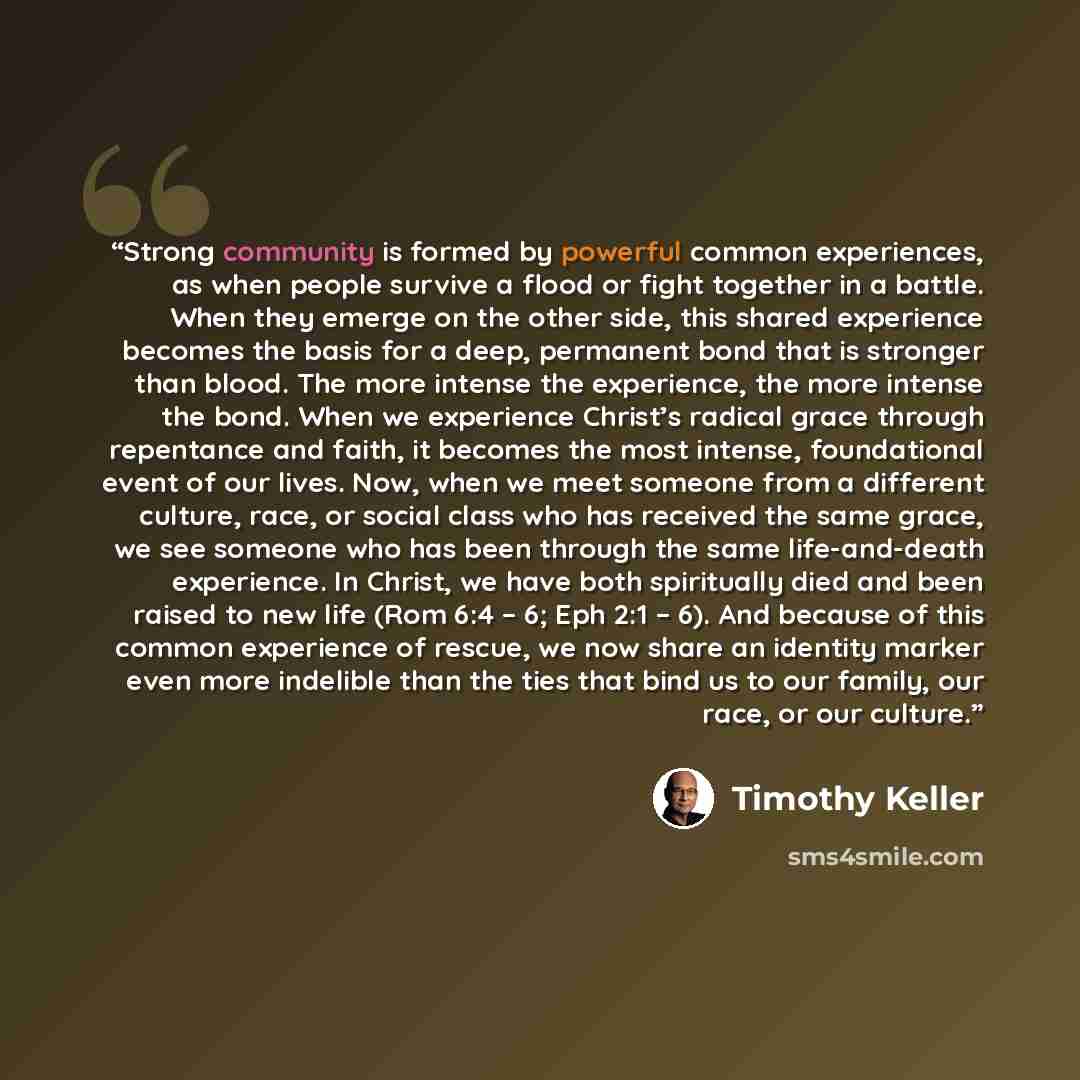 “Strong community is formed by powerful common experiences, as when people survive a flood or fight together in a battle. When they emerge on the other side, this shared experience becomes the basis for a deep, permanent bond that is stronger than blood. The more intense the experience, the more…” quote by Timothy Keller