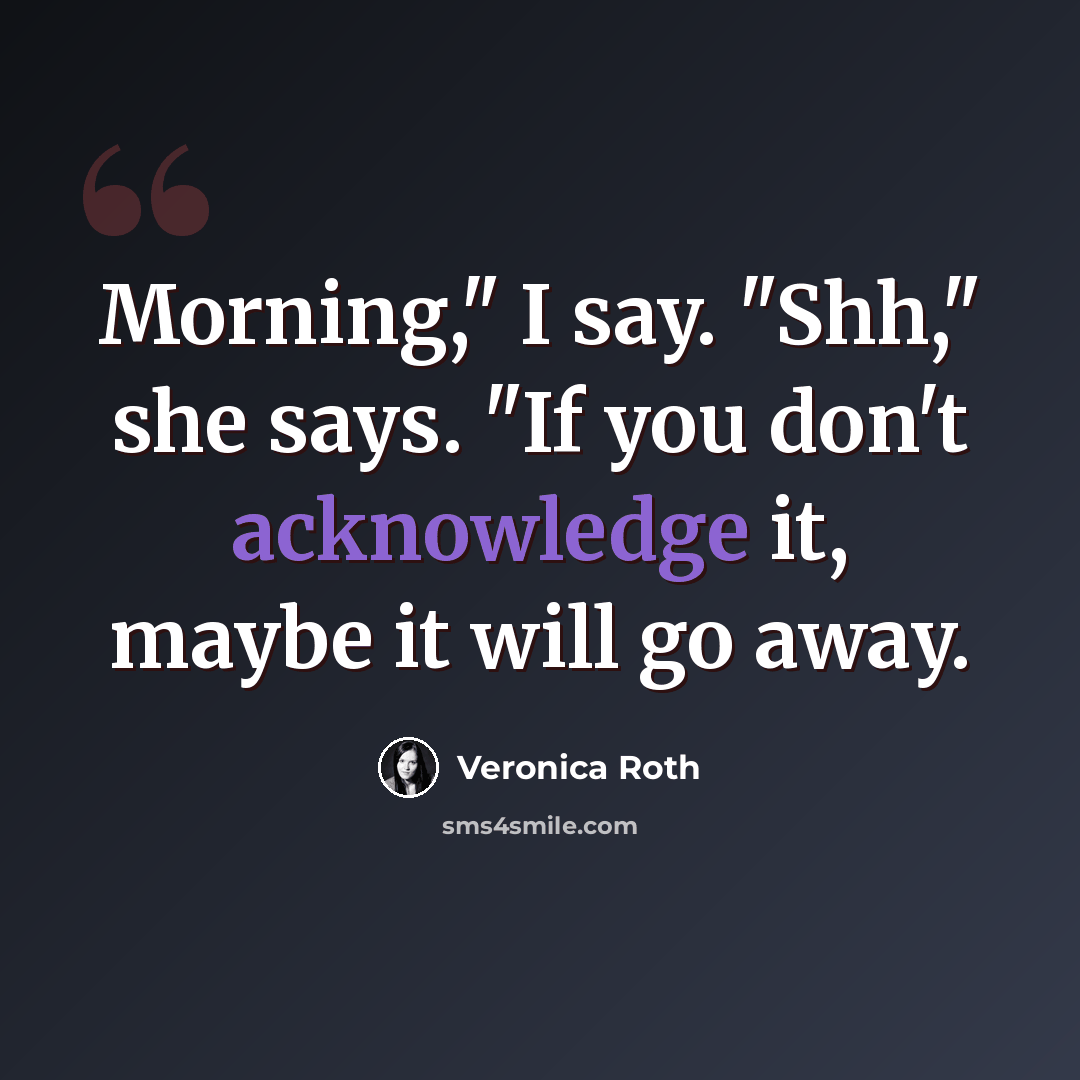 “Morning," I say. "Shh," she says. "If you don't acknowledge it, maybe it will go away.” quote by Veronica Roth