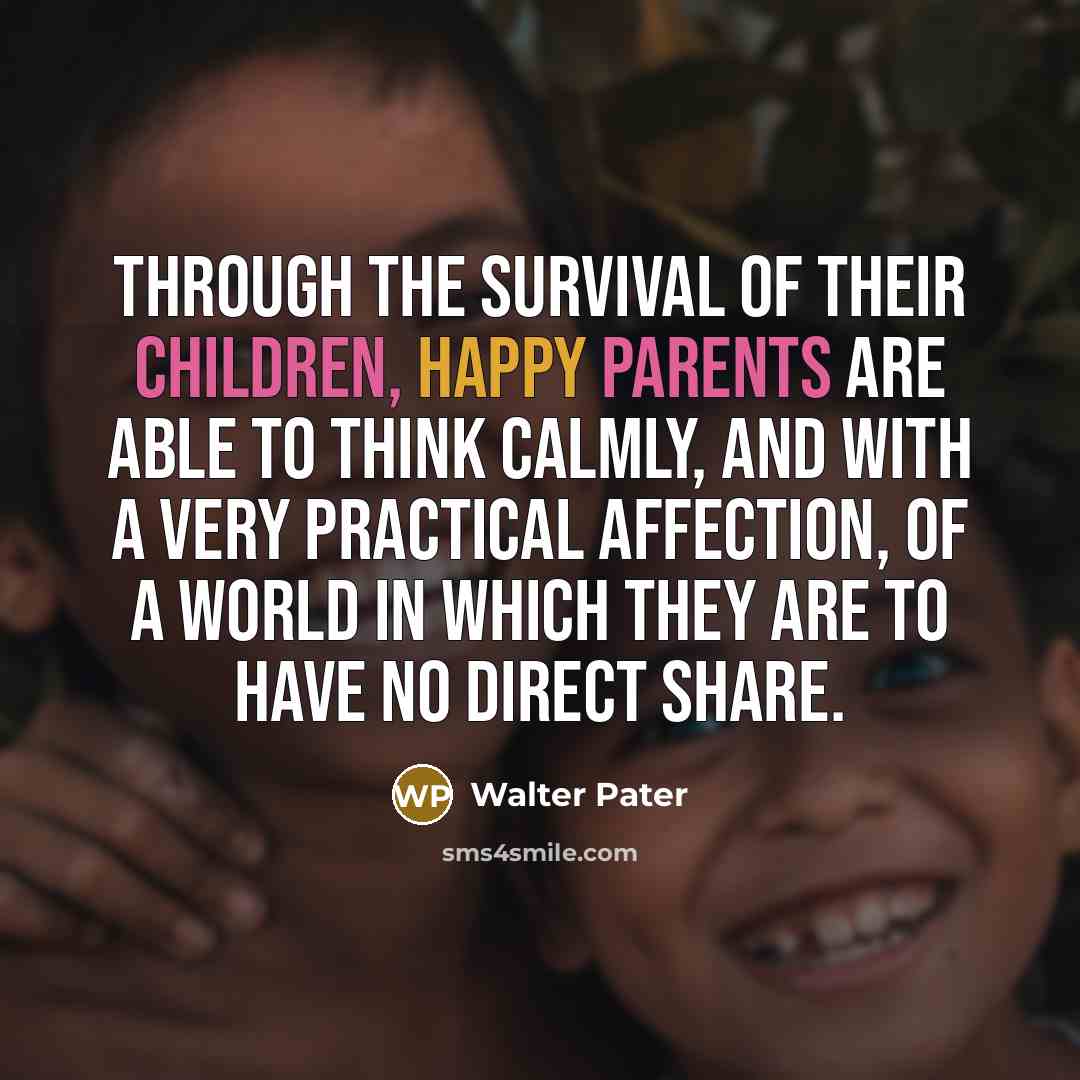 “Through the survival of their children, happy parents are able to think calmly, and with a very practical affection, of a world in which they are to have no direct share.” quote by Walter Pater