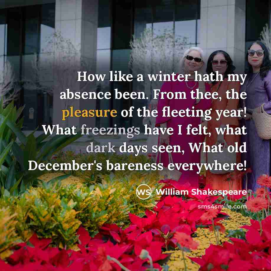 “How like a winter hath my absence been. From thee, the pleasure of the fleeting year! What freezings have I felt, what dark days seen, What old December's bareness everywhere!” quote by William Shakespeare
