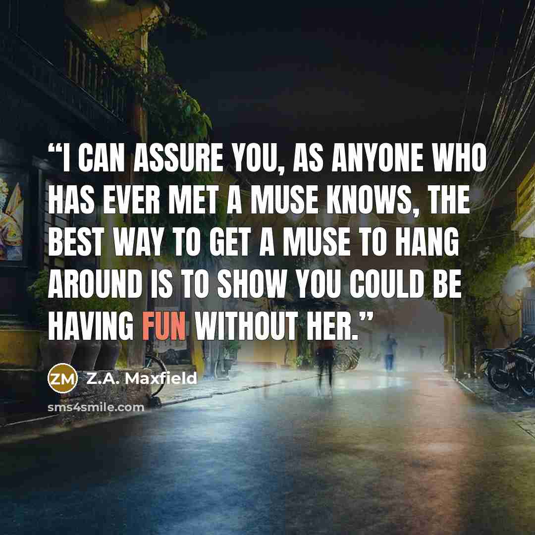 “I can assure you, as anyone who has ever met a muse knows, the best way to get a muse to hang around is to show you could be having fun without her.” quote by Z.A. Maxfield