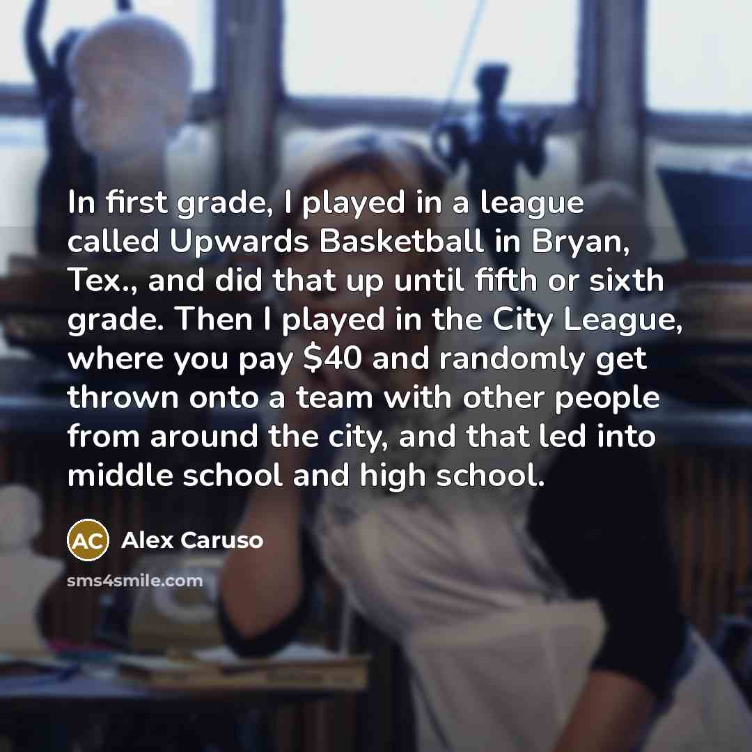 “In first grade, I played in a league called Upwards Basketball in Bryan, Tex., and did that up until fifth or sixth grade. Then I played in the City League, where you pay $40 and randomly get thrown onto a team with other people from around the city, and that led into middle school and high school.” quote by Alex Caruso