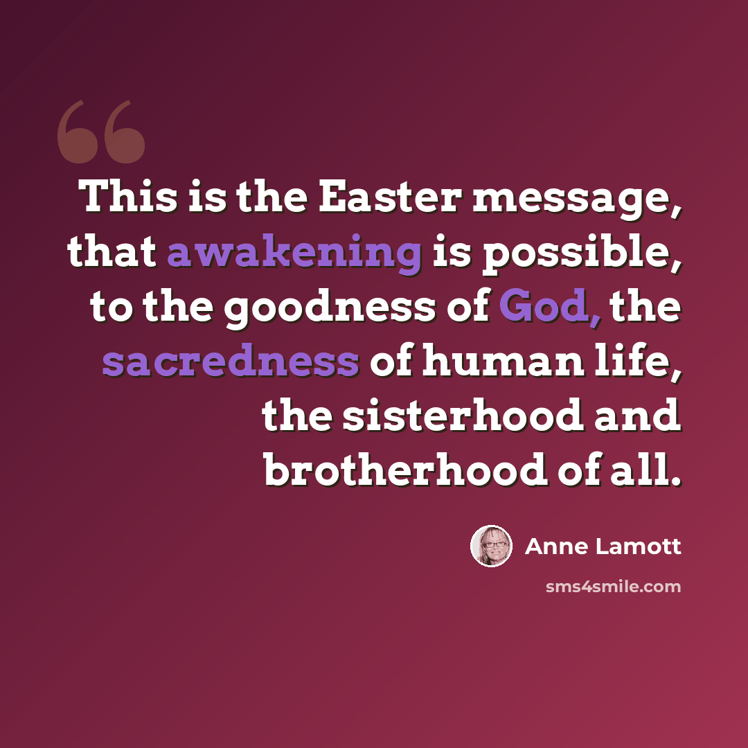 “This is the Easter message, that awakening is possible, to the goodness of God, the sacredness of human life, the sisterhood and brotherhood of all.” quote by Anne Lamott