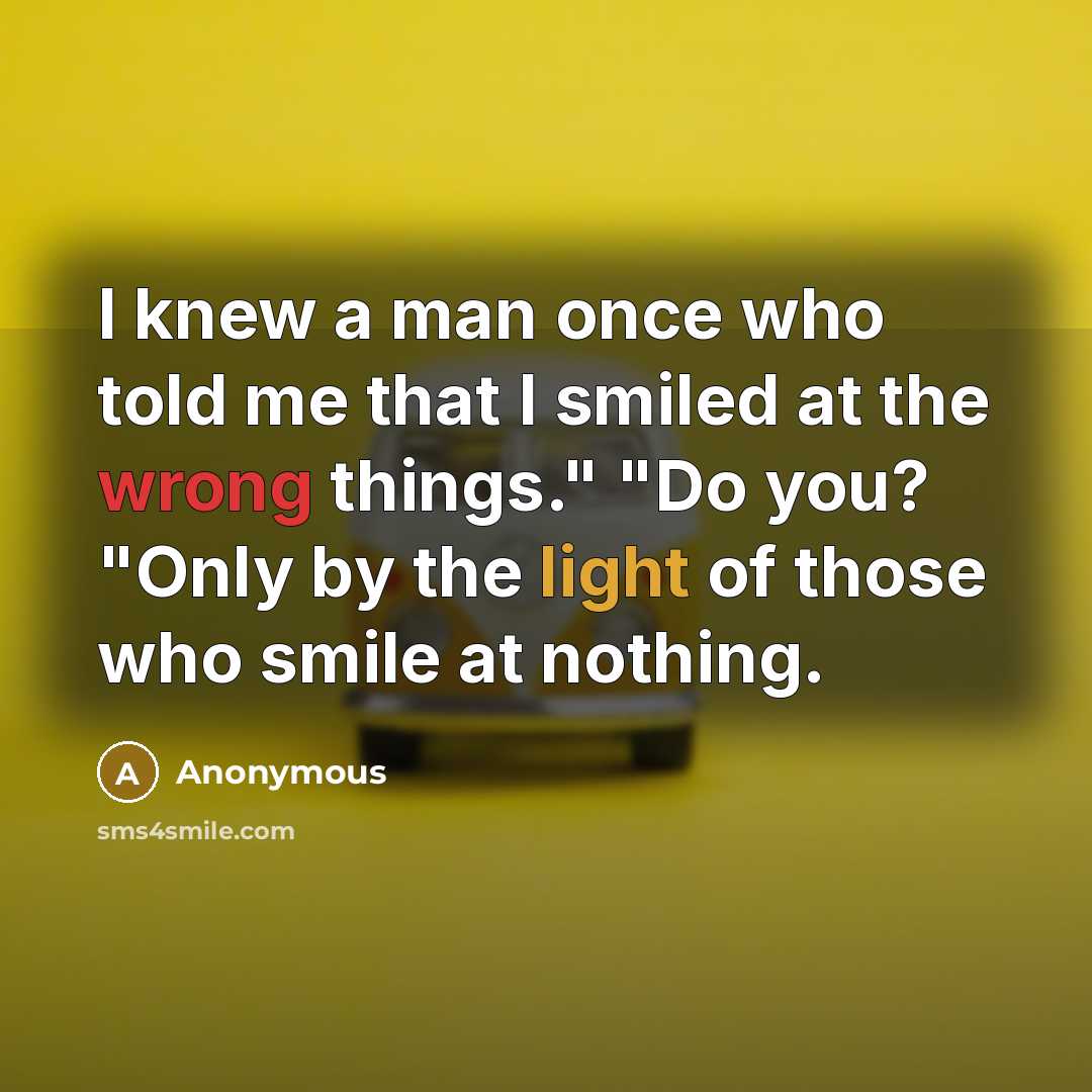 “I knew a man once who told me that I smiled at the wrong things." "Do you? "Only by the light of those who smile at nothing.” quote by Anonymous