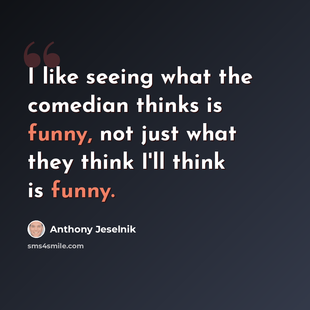 “I like seeing what the comedian thinks is funny, not just what they think I'll think is funny.” quote by Anthony Jeselnik